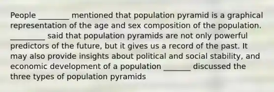 People ________ mentioned that population pyramid is a graphical representation of the age and sex composition of the population. _________ said that population pyramids are not only powerful predictors of the future, but it gives us a record of the past. It may also provide insights about political and social stability, and economic development of a population _______ discussed the three types of population pyramids