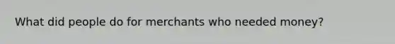 What did people do for merchants who needed money?