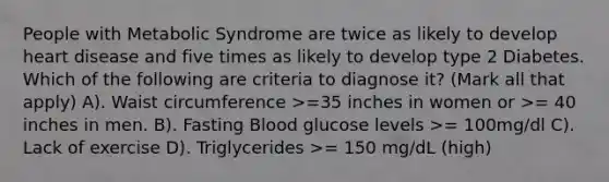 People with Metabolic Syndrome are twice as likely to develop heart disease and five times as likely to develop type 2 Diabetes. Which of the following are criteria to diagnose it? (Mark all that apply) A). Waist circumference >=35 inches in women or >= 40 inches in men. B). Fasting Blood glucose levels >= 100mg/dl C). Lack of exercise D). Triglycerides >= 150 mg/dL (high)