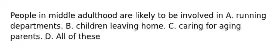 People in middle adulthood are likely to be involved in A. running departments. B. children leaving home. C. caring for aging parents. D. All of these