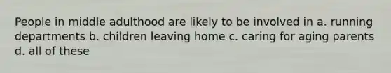 People in middle adulthood are likely to be involved in a. running departments b. children leaving home c. caring for aging parents d. all of these