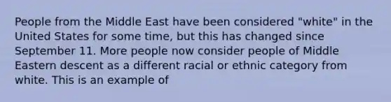 People from the Middle East have been considered "white" in the United States for some time, but this has changed since September 11. More people now consider people of Middle Eastern descent as a different racial or ethnic category from white. This is an example of