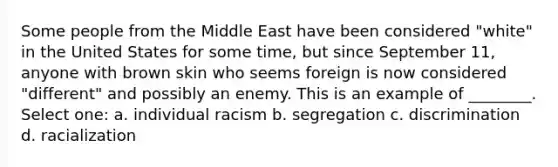 Some people from the Middle East have been considered "white" in the United States for some time, but since September 11, anyone with brown skin who seems foreign is now considered "different" and possibly an enemy. This is an example of ________. Select one: a. individual racism b. segregation c. discrimination d. racialization