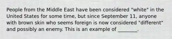 People from the Middle East have been considered "white" in the United States for some time, but since September 11, anyone with brown skin who seems foreign is now considered "different" and possibly an enemy. This is an example of ________.