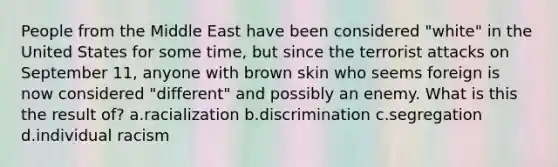 People from the Middle East have been considered "white" in the United States for some time, but since the terrorist attacks on September 11, anyone with brown skin who seems foreign is now considered "different" and possibly an enemy. What is this the result of? a.racialization b.discrimination c.segregation d.individual racism