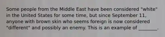 Some people from the Middle East have been considered "white" in the United States for some time, but since September 11, anyone with brown skin who seems foreign is now considered "different" and possibly an enemy. This is an example of ________.