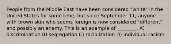 People from the Middle East have been considered "white" in the United States for some time, but since September 11, anyone with brown skin who seems foreign is now considered "different" and possibly an enemy. This is an example of ________. A) discrimination B) segregation C) racialization D) individual racism