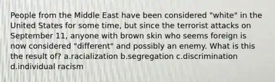 People from the Middle East have been considered "white" in the United States for some time, but since the terrorist attacks on September 11, anyone with brown skin who seems foreign is now considered "different" and possibly an enemy. What is this the result of? a.racialization b.segregation c.discrimination d.individual racism