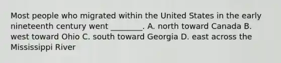 Most people who migrated within the United States in the early nineteenth century went ________. A. north toward Canada B. west toward Ohio C. south toward Georgia D. east across the Mississippi River