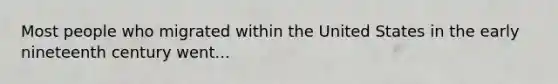 Most people who migrated within the United States in the early nineteenth century went...