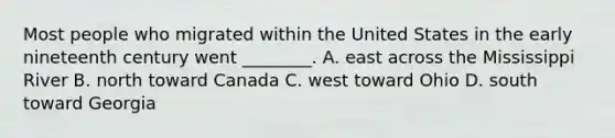 Most people who migrated within the United States in the early nineteenth century went ________. A. east across the Mississippi River B. north toward Canada C. west toward Ohio D. south toward Georgia