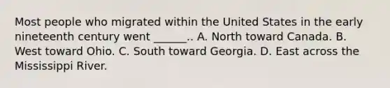 Most people who migrated within the United States in the early nineteenth century went ______.. A. North toward Canada. B. West toward Ohio. C. South toward Georgia. D. East across the Mississippi River.