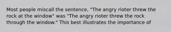 Most people miscall the sentence, "The angry rioter threw the rock at the window" was "The angry rioter threw the rock through the window." This best illustrates the importance of