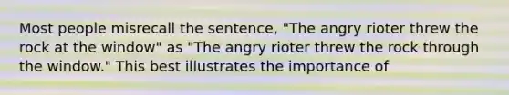 Most people misrecall the sentence, "The angry rioter threw the rock at the window" as "The angry rioter threw the rock through the window." This best illustrates the importance of