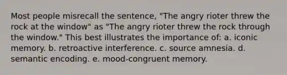 Most people misrecall the sentence, "The angry rioter threw the rock at the window" as "The angry rioter threw the rock through the window." This best illustrates the importance of: a. iconic memory. b. retroactive interference. c. source amnesia. d. semantic encoding. e. mood-congruent memory.