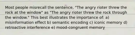 Most people misrecall the sentence, "The angry rioter threw the rock at the window" as "The angry rioter threw the rock through the window." This best illustrates the importance of: a) misinformation effect b) semantic encoding c) iconic memory d) retroactive interference e) mood-congruent memory