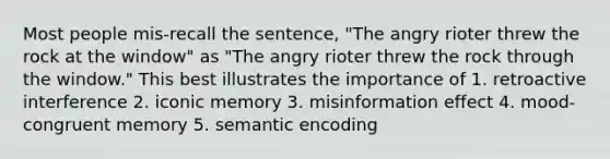 Most people mis-recall the sentence, "The angry rioter threw the rock at the window" as "The angry rioter threw the rock through the window." This best illustrates the importance of 1. retroactive interference 2. iconic memory 3. misinformation effect 4. mood-congruent memory 5. semantic encoding