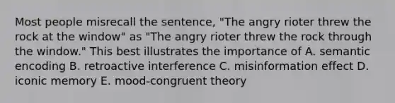 Most people misrecall the sentence, "The angry rioter threw the rock at the window" as "The angry rioter threw the rock through the window." This best illustrates the importance of A. semantic encoding B. retroactive interference C. misinformation effect D. iconic memory E. mood-congruent theory