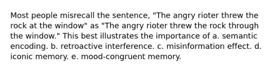 Most people misrecall the sentence, "The angry rioter threw the rock at the window" as "The angry rioter threw the rock through the window." This best illustrates the importance of a. semantic encoding. b. retroactive interference. c. misinformation effect. d. iconic memory. e. mood-congruent memory.