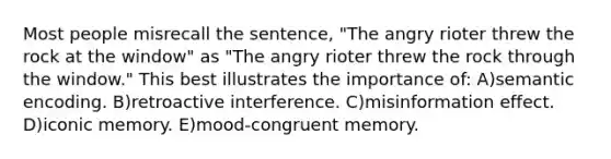 Most people misrecall the sentence, "The angry rioter threw the rock at the window" as "The angry rioter threw the rock through the window." This best illustrates the importance of: A)semantic encoding. B)retroactive interference. C)misinformation effect. D)iconic memory. E)mood-congruent memory.