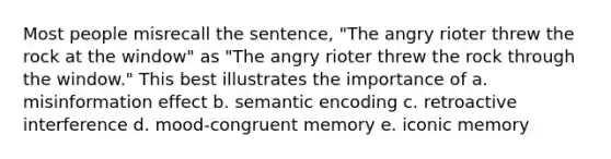 Most people misrecall the sentence, "The angry rioter threw the rock at the window" as "The angry rioter threw the rock through the window." This best illustrates the importance of a. misinformation effect b. semantic encoding c. retroactive interference d. mood-congruent memory e. iconic memory