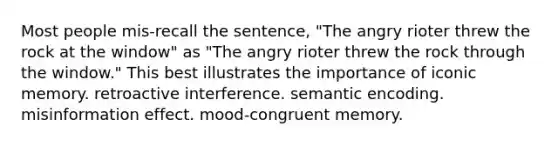 Most people mis-recall the sentence, "The angry rioter threw the rock at the window" as "The angry rioter threw the rock through the window." This best illustrates the importance of iconic memory. retroactive interference. semantic encoding. misinformation effect. mood-congruent memory.