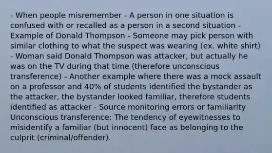 - When people misremember - A person in one situation is confused with or recalled as a person in a second situation - Example of Donald Thompson - Someone may pick person with similar clothing to what the suspect was wearing (ex. white shirt) - Woman said Donald Thompson was attacker, but actually he was on the TV during that time (therefore unconscious transference) - Another example where there was a mock assault on a professor and 40% of students identified the bystander as the attacker, the bystander looked familiar, therefore students identified as attacker - Source monitoring errors or familiarity Unconscious transference: The tendency of eyewitnesses to misidentify a familiar (but innocent) face as belonging to the culprit (criminal/offender).