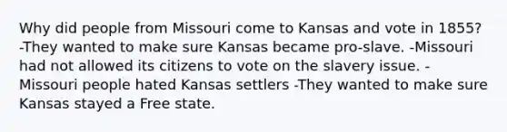 Why did people from Missouri come to Kansas and vote in 1855? -They wanted to make sure Kansas became pro-slave. -Missouri had not allowed its citizens to vote on the slavery issue. -Missouri people hated Kansas settlers -They wanted to make sure Kansas stayed a Free state.