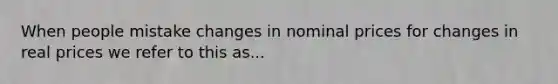 When people mistake changes in nominal prices for changes in real prices we refer to this as...