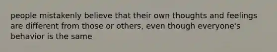 people mistakenly believe that their own thoughts and feelings are different from those or others, even though everyone's behavior is the same