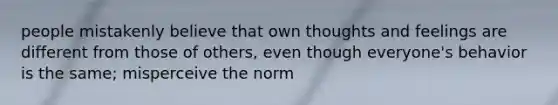 people mistakenly believe that own thoughts and feelings are different from those of others, even though everyone's behavior is the same; misperceive the norm