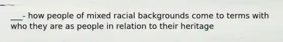 ___- how people of mixed racial backgrounds come to terms with who they are as people in relation to their heritage