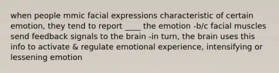 when people mmic facial expressions characteristic of certain emotion, they tend to report ____ the emotion -b/c facial muscles send feedback signals to the brain -in turn, the brain uses this info to activate & regulate emotional experience, intensifying or lessening emotion