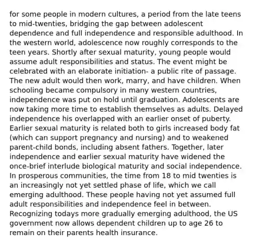 for some people in modern cultures, a period from the late teens to mid-twenties, bridging the gap between adolescent dependence and full independence and responsible adulthood. In the western world, adolescence now roughly corresponds to the teen years. Shortly after sexual maturity, young people would assume adult responsibilities and status. The event might be celebrated with an elaborate initiation- a public rite of passage. The new adult would then work, marry, and have children. When schooling became compulsory in many western countries, independence was put on hold until graduation. Adolescents are now taking more time to establish themselves as adults. Delayed independence his overlapped with an earlier onset of puberty. Earlier sexual maturity is related both to girls increased body fat (which can support pregnancy and nursing) and to weakened parent-child bonds, including absent fathers. Together, later independence and earlier sexual maturity have widened the once-brief interlude biological maturity and social independence. In prosperous communities, the time from 18 to mid twenties is an increasingly not yet settled phase of life, which we call emerging adulthood. These people having not yet assumed full adult responsibilities and independence feel in between. Recognizing todays more gradually emerging adulthood, the US government now allows dependent children up to age 26 to remain on their parents health insurance.