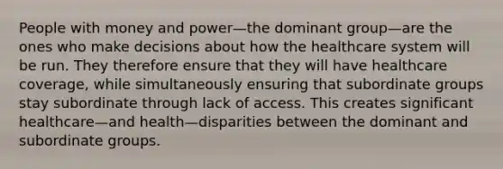 People with money and power—the dominant group—are the ones who make decisions about how the healthcare system will be run. They therefore ensure that they will have healthcare coverage, while simultaneously ensuring that subordinate groups stay subordinate through lack of access. This creates significant healthcare—and health—disparities between the dominant and subordinate groups.