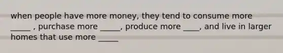 when people have more money, they tend to consume more _____ , purchase more _____, produce more ____, and live in larger homes that use more _____