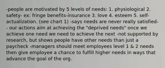 -people are motivated by 5 levels of needs: 1. physiological 2. safety- ex: fringe benefits-insurance 3. love 4. esteem 5. self-actualization. (see chart 1) -says needs are never really satisfied-- our actions aim at achieving the "deprived needs" once we achieve one need we need to achieve the next -not supported by research, but shows people have other needs than just a paycheck -managers should meet employees level 1 & 2 needs then give employee a chance to fulfill higher needs in ways that advance the goal of the org.