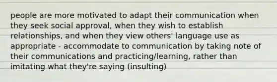 people are more motivated to adapt their communication when they seek social approval, when they wish to establish relationships, and when they view others' language use as appropriate - accommodate to communication by taking note of their communications and practicing/learning, rather than imitating what they're saying (insulting)