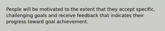 People will be motivated to the extent that they accept specific, challenging goals and receive feedback that indicates their progress toward goal achievement.