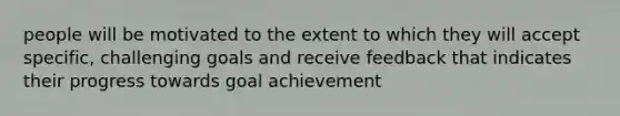 people will be motivated to the extent to which they will accept specific, challenging goals and receive feedback that indicates their progress towards goal achievement