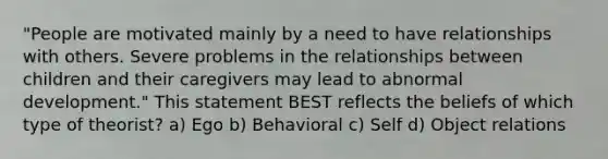 "People are motivated mainly by a need to have relationships with others. Severe problems in the relationships between children and their caregivers may lead to abnormal development." This statement BEST reflects the beliefs of which type of theorist? a) Ego b) Behavioral c) Self d) Object relations