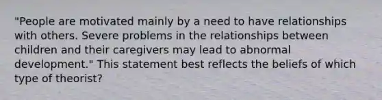 "People are motivated mainly by a need to have relationships with others. Severe problems in the relationships between children and their caregivers may lead to abnormal development." This statement best reflects the beliefs of which type of theorist?