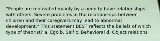 "People are motivated mainly by a need to have relationships with others. Severe problems in the relationships between children and their caregivers may lead to abnormal development." This statement BEST reflects the beliefs of which type of theorist? a. Ego b. Self c. Behavioral d. Object relations