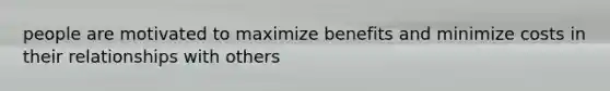 people are motivated to maximize benefits and minimize costs in their relationships with others