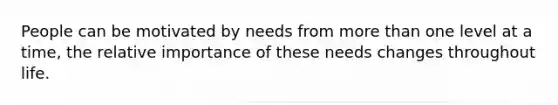 People can be motivated by needs from more than one level at a time, the relative importance of these needs changes throughout life.