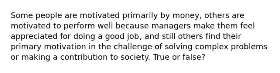 Some people are motivated primarily by money, others are motivated to perform well because managers make them feel appreciated for doing a good job, and still others find their primary motivation in the challenge of solving complex problems or making a contribution to society. True or false?