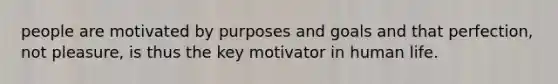 people are motivated by purposes and goals and that perfection, not pleasure, is thus the key motivator in human life.