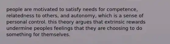 people are motivated to satisfy needs for competence, relatedness to others, and autonomy, which is a sense of personal control. this theory argues that extrinsic rewards undermine peoples feelings that they are choosing to do something for themselves.