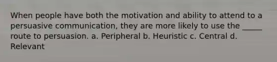 When people have both the motivation and ability to attend to a persuasive communication, they are more likely to use the _____ route to persuasion. a. Peripheral b. Heuristic c. Central d. Relevant