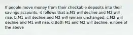 If people move money from their checkable deposits into their savings accounts, it follows that a.M1 will decline and M2 will rise. b.M1 will decline and M2 will remain unchanged. c.M2 will decline and M1 will rise. d.Both M1 and M2 will decline. e.none of the above